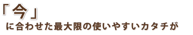 「今」に合わせた最大限の使いやすいカタチが