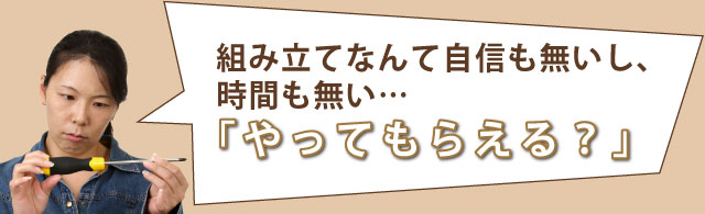 組み立てなんて自信も無いし、時間も無い…「やってもらえる?」